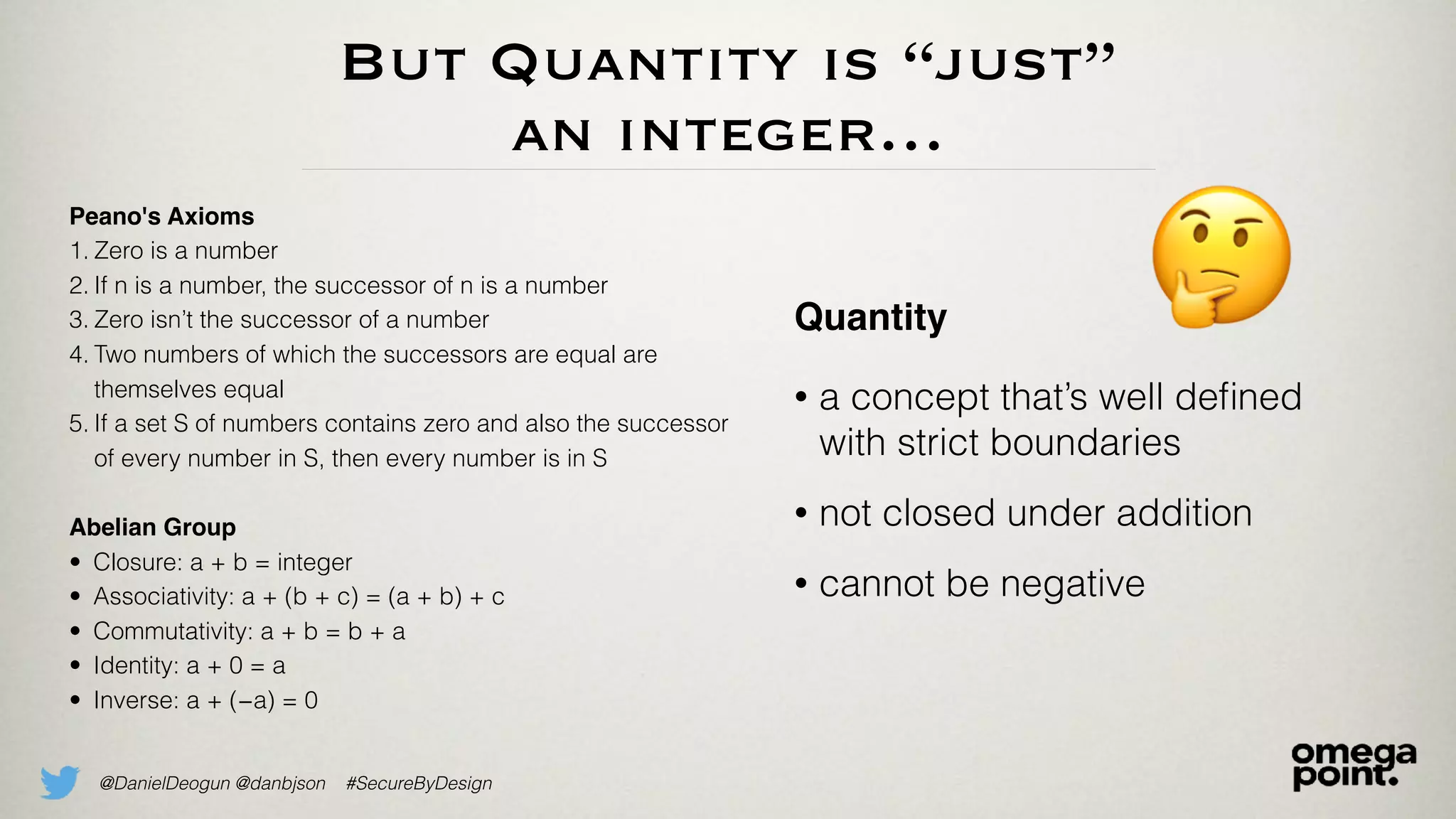 @DanielDeogun @danbjson #SecureByDesign
But Quantity is “just”
an integer…
Quantity
• a concept that’s well deﬁned
with strict boundaries
• not closed under addition
• cannot be negative
Peano's Axioms
1. Zero is a number
2. If n is a number, the successor of n is a number
3. Zero isn’t the successor of a number
4. Two numbers of which the successors are equal are
themselves equal
5. If a set S of numbers contains zero and also the successor
of every number in S, then every number is in S
Abelian Group
• Closure: a + b = integer
• Associativity: a + (b + c) = (a + b) + c
• Commutativity: a + b = b + a
• Identity: a + 0 = a
• Inverse: a + (−a) = 0
🤔
 