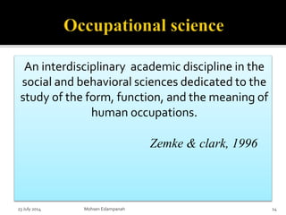An interdisciplinary academic discipline in the
social and behavioral sciences dedicated to the
study of the form, function, and the meaning of
human occupations.
Zemke & clark, 1996
23 July 2014 Mohsen Eslampanah 14
 