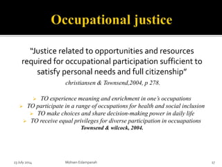“Justice related to opportunities and resources
required for occupational participation sufficient to
satisfy personal needs and full citizenship”
christiansen & Townsend,2004, p 278.
 TO experience meaning and enrichment in one’s occupations
 TO participate in a range of occupations for health and social inclusion
 TO make choices and share decision-making power in daily life
 TO receive equal privileges for diverse participation in occuapations
Townsend & wilcock, 2004.
23 July 2014 Mohsen Eslampanah 17
 