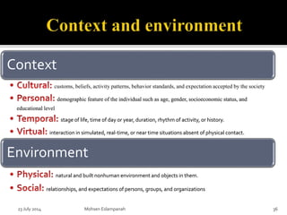 23 July 2014 Mohsen Eslampanah 36
Context
customs, beliefs, activity patterns, behavior standards, and expectation accepted by the society
demographic feature of the individual such as age, gender, socioeconomic status, and
educational level
stage of life, time of day or year, duration, rhythm of activity, or history.
interaction in simulated, real-time, or near time situations absent of physical contact.
Environment
natural and built nonhuman environment and objects in them.
relationships, and expectations of persons, groups, and organizations
 