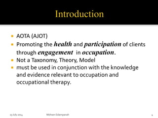  AOTA (AJOT)
 Promoting the health and participation of clients
through engagement in occupation.
 Not a Taxonomy, Theory, Model
 must be used in conjunction with the knowledge
and evidence relevant to occupation and
occupational therapy.
Mohsen Eslampanah 423 July 2014
 