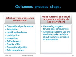 • Occupational performance
• Adaptation
• Health and wellness
• participation
• prevention
• Self-advocacy
• Quality of life
• Occupational justice
• Role competence
• Comparing progress
toward goal achievement
• Assessing outcome use and
results to make decisions
about the future direction
of intervention
23 July 2014 Mohsen Eslampanah 47
 