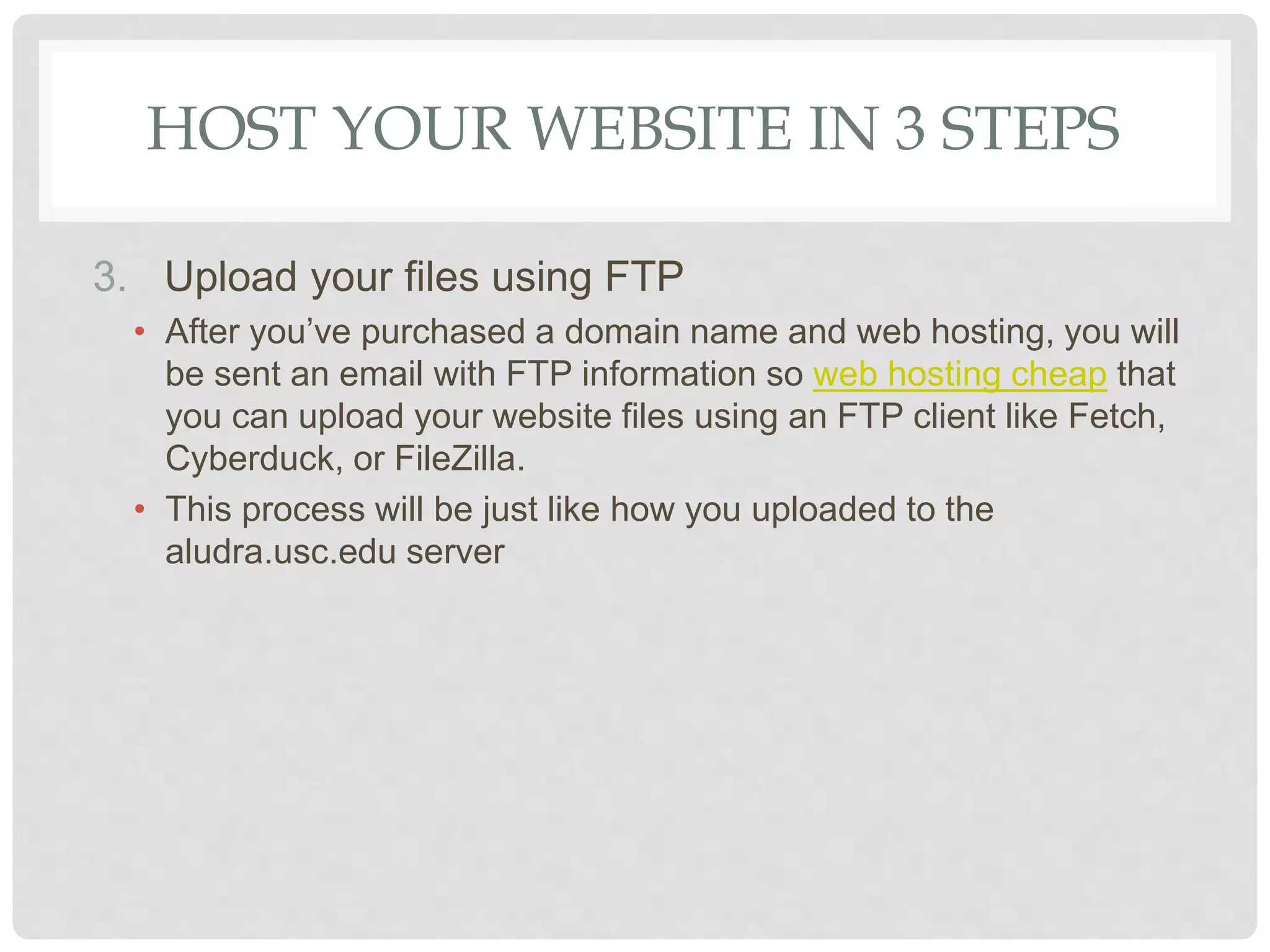 HOST YOUR WEBSITE IN 3 STEPS
3. Upload your files using FTP
• After you’ve purchased a domain name and web hosting, you will
be sent an email with FTP information so web hosting cheap that
you can upload your website files using an FTP client like Fetch,
Cyberduck, or FileZilla.
• This process will be just like how you uploaded to the
aludra.usc.edu server
 