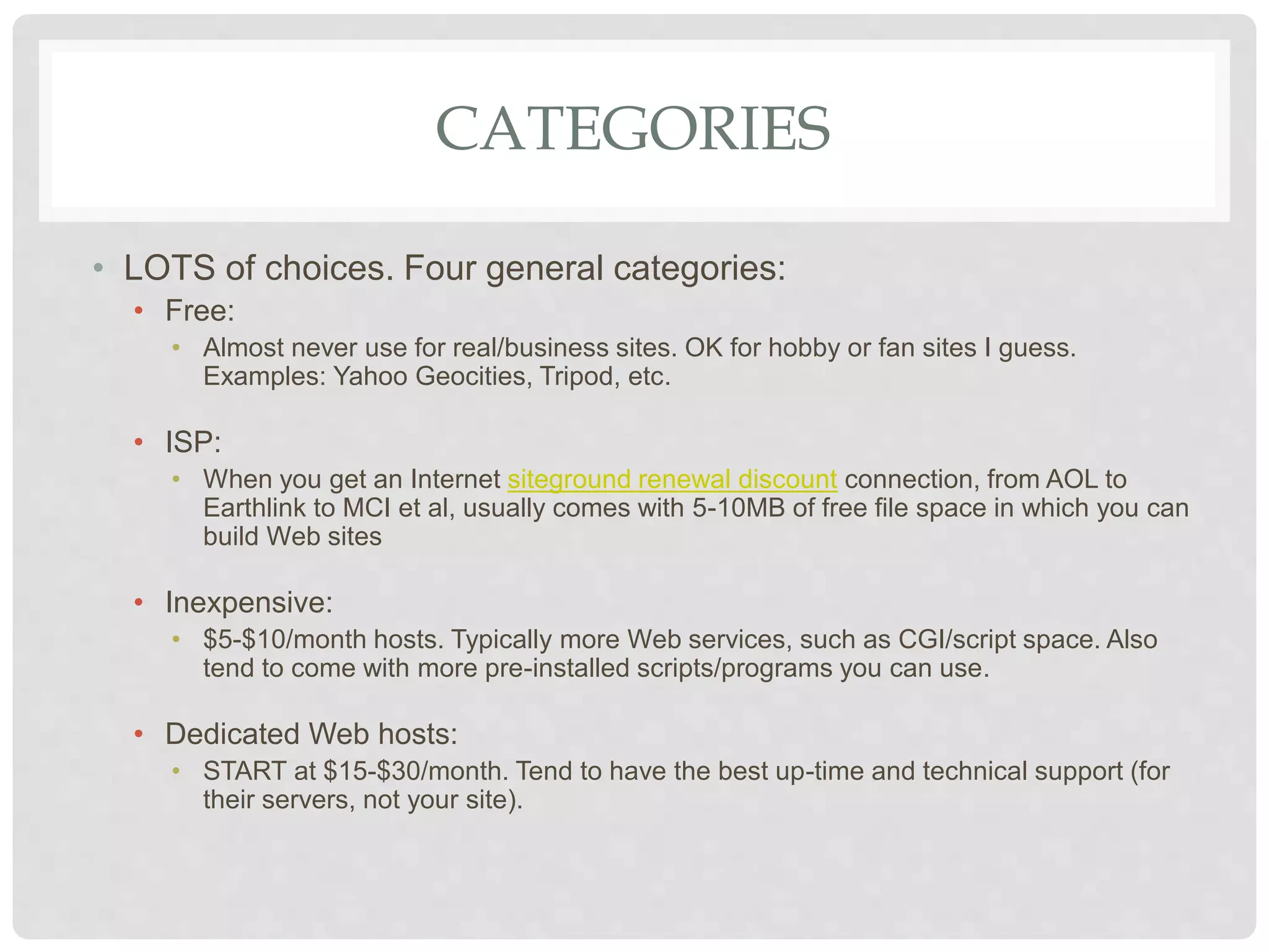 CATEGORIES
• LOTS of choices. Four general categories:
• Free:
• Almost never use for real/business sites. OK for hobby or fan sites I guess.
Examples: Yahoo Geocities, Tripod, etc.
• ISP:
• When you get an Internet siteground renewal discount connection, from AOL to
Earthlink to MCI et al, usually comes with 5-10MB of free file space in which you can
build Web sites
• Inexpensive:
• $5-$10/month hosts. Typically more Web services, such as CGI/script space. Also
tend to come with more pre-installed scripts/programs you can use.
• Dedicated Web hosts:
• START at $15-$30/month. Tend to have the best up-time and technical support (for
their servers, not your site).
 