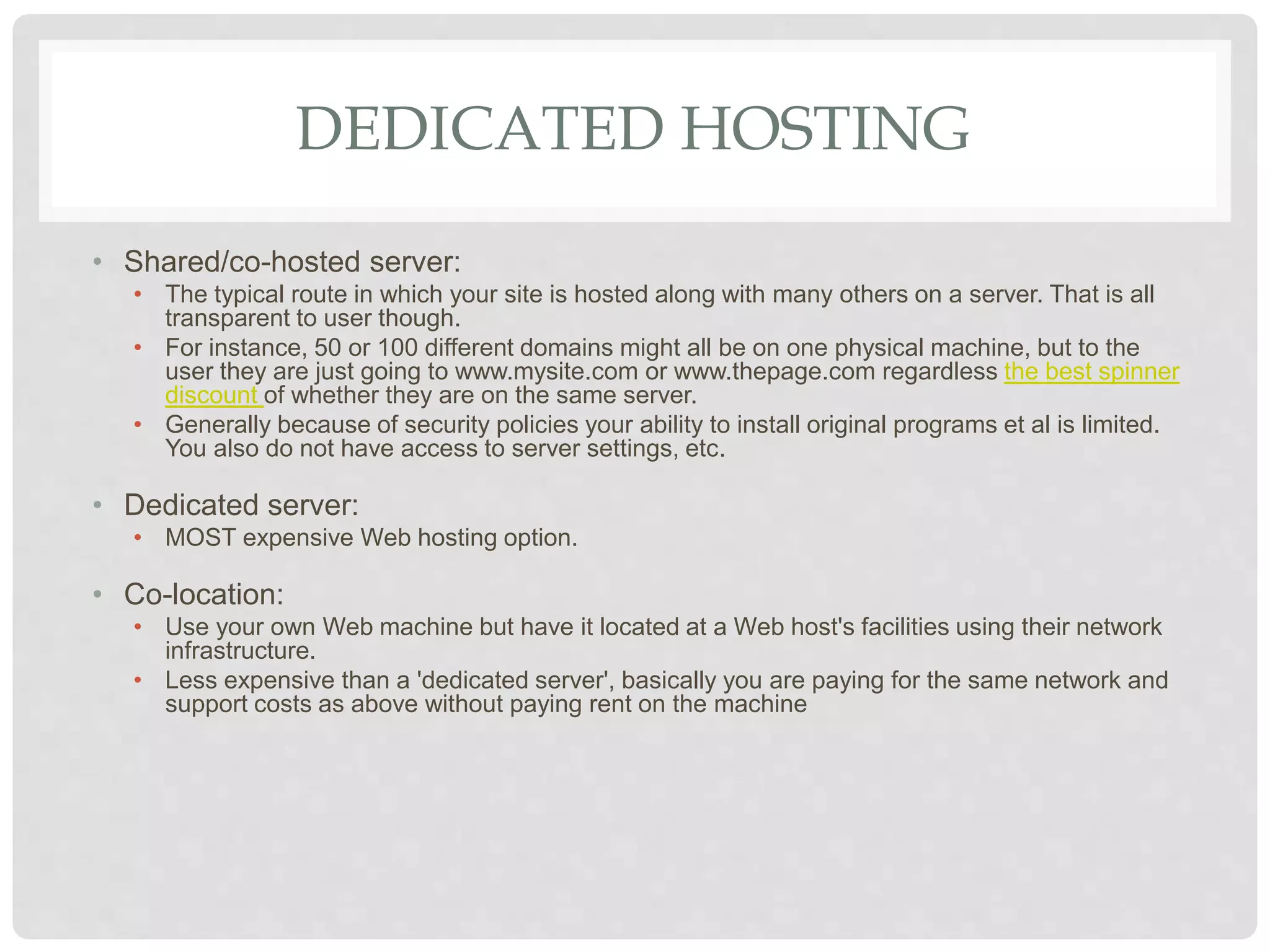 DEDICATED HOSTING
• Shared/co-hosted server:
• The typical route in which your site is hosted along with many others on a server. That is all
transparent to user though.
• For instance, 50 or 100 different domains might all be on one physical machine, but to the
user they are just going to www.mysite.com or www.thepage.com regardless the best spinner
discount of whether they are on the same server.
• Generally because of security policies your ability to install original programs et al is limited.
You also do not have access to server settings, etc.
• Dedicated server:
• MOST expensive Web hosting option.
• Co-location:
• Use your own Web machine but have it located at a Web host's facilities using their network
infrastructure.
• Less expensive than a 'dedicated server', basically you are paying for the same network and
support costs as above without paying rent on the machine
 