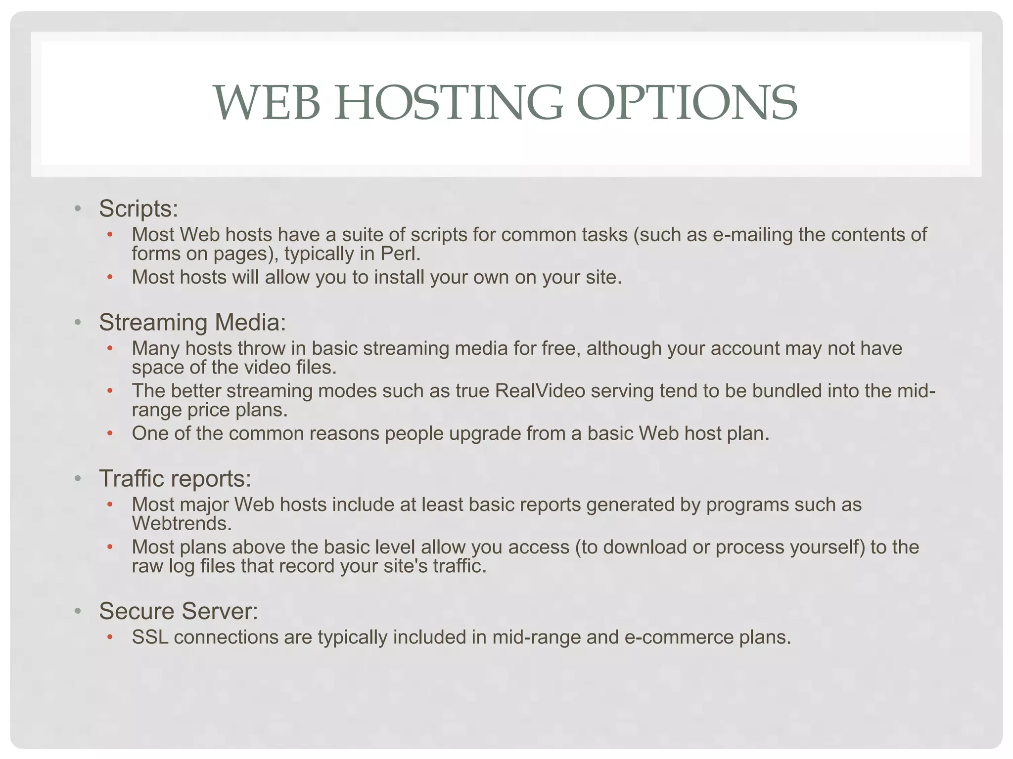 WEB HOSTING OPTIONS
• Scripts:
• Most Web hosts have a suite of scripts for common tasks (such as e-mailing the contents of
forms on pages), typically in Perl.
• Most hosts will allow you to install your own on your site.
• Streaming Media:
• Many hosts throw in basic streaming media for free, although your account may not have
space of the video files.
• The better streaming modes such as true RealVideo serving tend to be bundled into the mid-
range price plans.
• One of the common reasons people upgrade from a basic Web host plan.
• Traffic reports:
• Most major Web hosts include at least basic reports generated by programs such as
Webtrends.
• Most plans above the basic level allow you access (to download or process yourself) to the
raw log files that record your site's traffic.
• Secure Server:
• SSL connections are typically included in mid-range and e-commerce plans.
 