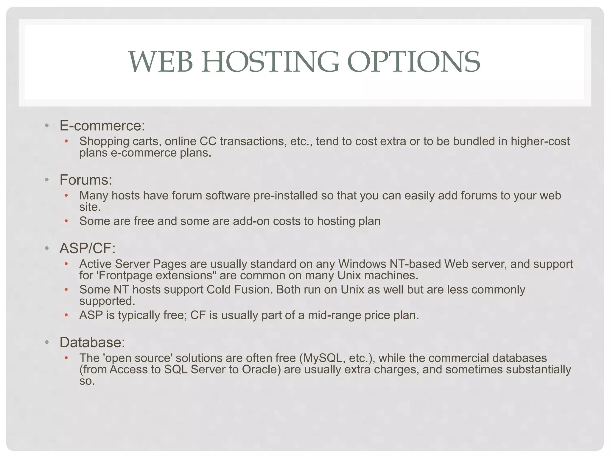 WEB HOSTING OPTIONS
• E-commerce:
• Shopping carts, online CC transactions, etc., tend to cost extra or to be bundled in higher-cost
plans e-commerce plans.
• Forums:
• Many hosts have forum software pre-installed so that you can easily add forums to your web
site.
• Some are free and some are add-on costs to hosting plan
• ASP/CF:
• Active Server Pages are usually standard on any Windows NT-based Web server, and support
for 'Frontpage extensions" are common on many Unix machines.
• Some NT hosts support Cold Fusion. Both run on Unix as well but are less commonly
supported.
• ASP is typically free; CF is usually part of a mid-range price plan.
• Database:
• The 'open source' solutions are often free (MySQL, etc.), while the commercial databases
(from Access to SQL Server to Oracle) are usually extra charges, and sometimes substantially
so.
 