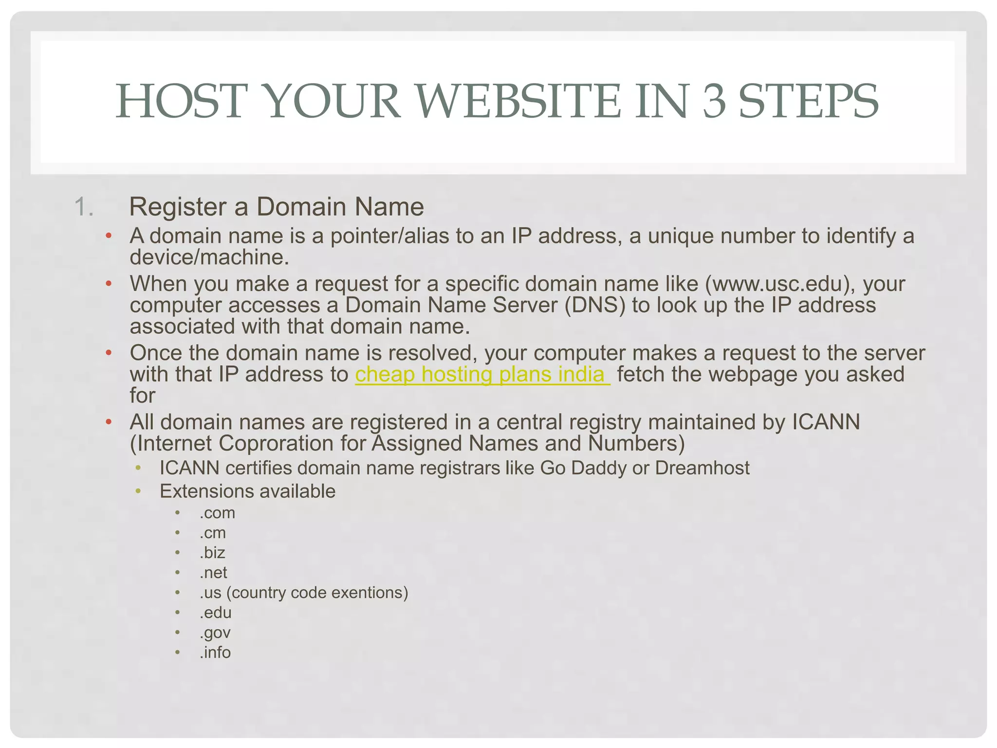 HOST YOUR WEBSITE IN 3 STEPS
1. Register a Domain Name
• A domain name is a pointer/alias to an IP address, a unique number to identify a
device/machine.
• When you make a request for a specific domain name like (www.usc.edu), your
computer accesses a Domain Name Server (DNS) to look up the IP address
associated with that domain name.
• Once the domain name is resolved, your computer makes a request to the server
with that IP address to cheap hosting plans india fetch the webpage you asked
for
• All domain names are registered in a central registry maintained by ICANN
(Internet Coproration for Assigned Names and Numbers)
• ICANN certifies domain name registrars like Go Daddy or Dreamhost
• Extensions available
• .com
• .cm
• .biz
• .net
• .us (country code exentions)
• .edu
• .gov
• .info
 