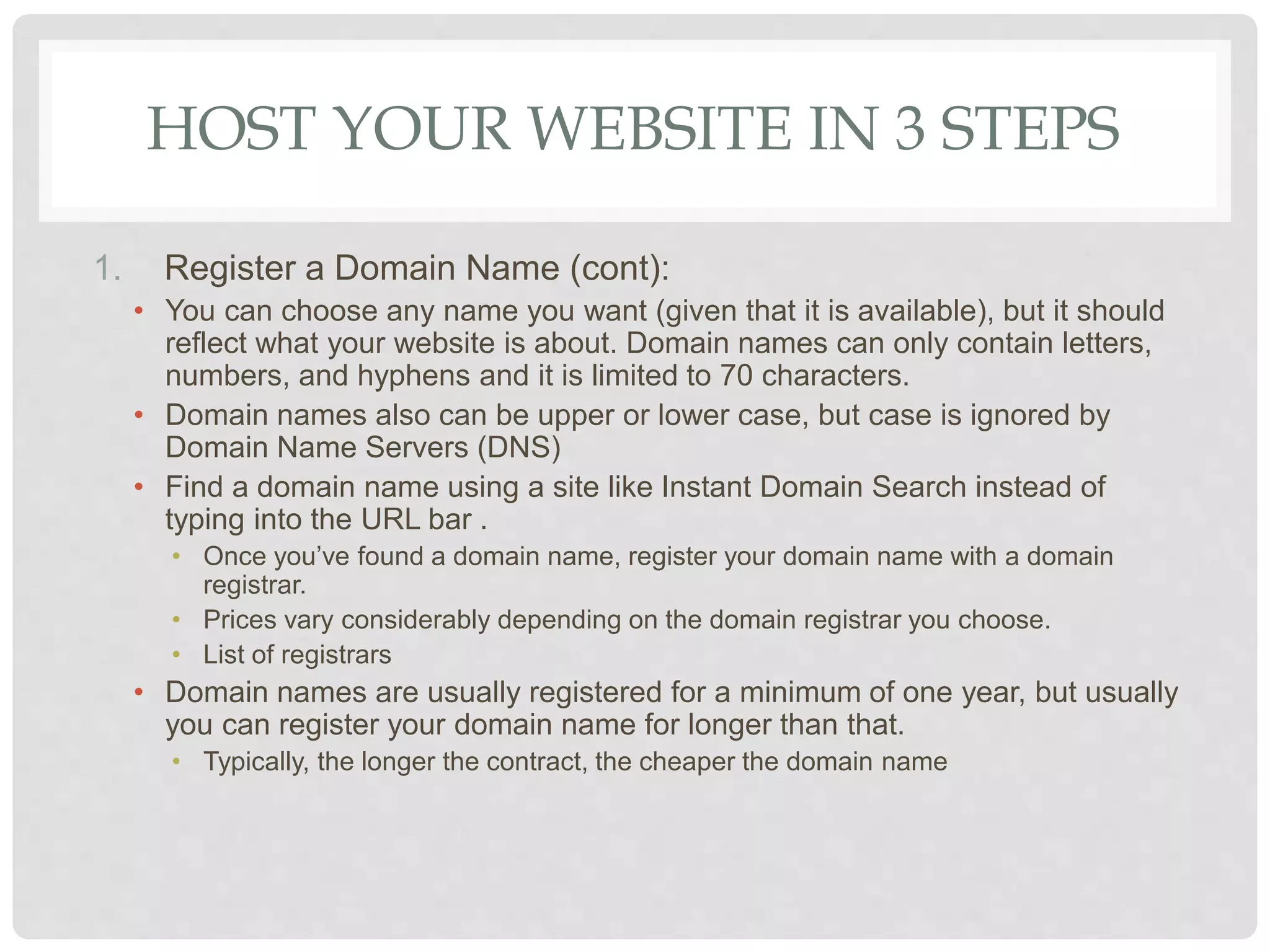 HOST YOUR WEBSITE IN 3 STEPS
1. Register a Domain Name (cont):
• You can choose any name you want (given that it is available), but it should
reflect what your website is about. Domain names can only contain letters,
numbers, and hyphens and it is limited to 70 characters.
• Domain names also can be upper or lower case, but case is ignored by
Domain Name Servers (DNS)
• Find a domain name using a site like Instant Domain Search instead of
typing into the URL bar .
• Once you’ve found a domain name, register your domain name with a domain
registrar.
• Prices vary considerably depending on the domain registrar you choose.
• List of registrars
• Domain names are usually registered for a minimum of one year, but usually
you can register your domain name for longer than that.
• Typically, the longer the contract, the cheaper the domain name
 