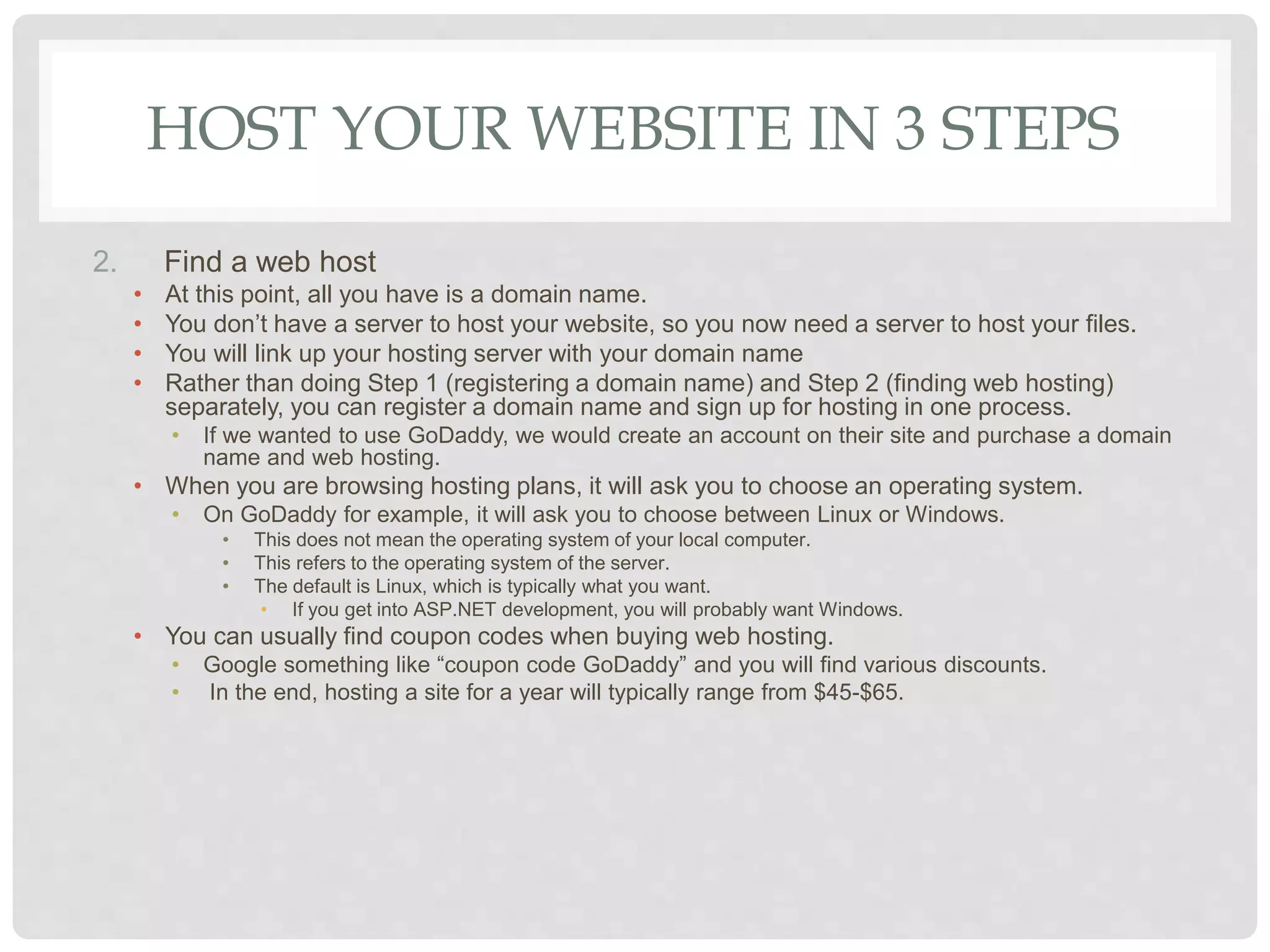 HOST YOUR WEBSITE IN 3 STEPS
2. Find a web host
• At this point, all you have is a domain name.
• You don’t have a server to host your website, so you now need a server to host your files.
• You will link up your hosting server with your domain name
• Rather than doing Step 1 (registering a domain name) and Step 2 (finding web hosting)
separately, you can register a domain name and sign up for hosting in one process.
• If we wanted to use GoDaddy, we would create an account on their site and purchase a domain
name and web hosting.
• When you are browsing hosting plans, it will ask you to choose an operating system.
• On GoDaddy for example, it will ask you to choose between Linux or Windows.
• This does not mean the operating system of your local computer.
• This refers to the operating system of the server.
• The default is Linux, which is typically what you want.
• If you get into ASP.NET development, you will probably want Windows.
• You can usually find coupon codes when buying web hosting.
• Google something like “coupon code GoDaddy” and you will find various discounts.
• In the end, hosting a site for a year will typically range from $45-$65.
 