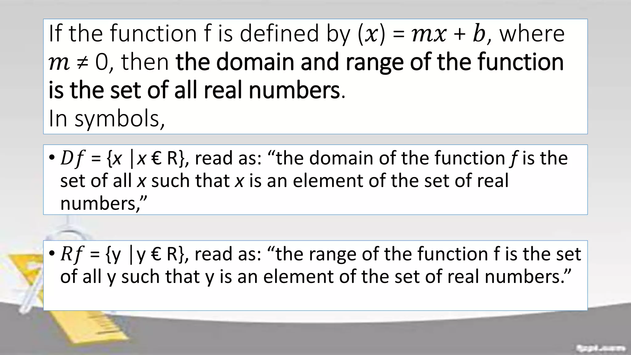 If the function f is defined by (𝑥) = 𝑚𝑥 + 𝑏, where
𝑚 ≠ 0, then the domain and range of the function
is the set of all real numbers.
In symbols,
• 𝐷𝑓 = {x │x € R}, read as: “the domain of the function f is the
set of all x such that x is an element of the set of real
numbers,”
• 𝑅𝑓 = {y │y € R}, read as: “the range of the function f is the set
of all y such that y is an element of the set of real numbers.”
 