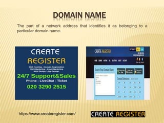 DOMAIN NAME
The part of a network address that identifies it as belonging to a
particular domain name.
https://www.createregister.com/
 