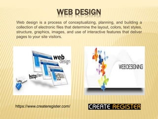 WEB DESIGN
Web design is a process of conceptualizing, planning, and building a
collection of electronic files that determine the layout, colors, text styles,
structure, graphics, images, and use of interactive features that deliver
pages to your site visitors.
https://www.createregister.com/
 