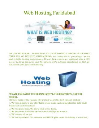 Web Hosting Faridabad
WE ARE SEEK4WEB…. FARIDABAD’S NO.1 WEB HOSTING COMPANY WITH MORE
THEN 99% OF SATISFIED CUSTOMERS!We are committed to providing a secure
and reliable hosting environment. All our data centers are equipped with a UPS
power back-up generator and We perform 24/7 network monitoring, so that we
can address the issues immediately.
WE ARE DEDICATED TO THE IMAGINATIVE, THE INNOVATIVE, AND THE
UNIQUE.
Here are some of the reasons why we feel we are the best value in hosting.
1. We’re inexpensive. Our affordable prices make our hosting ideal for both small
businesses and individuals.
2. We’re experienced. We know what we’re doing.
3. We’re honest. When we say we’re here to help, we mean it…
4. We’re fast and secure.
5. We’re dependable. Our network has NEVER gone down. If stability is a concern,
 