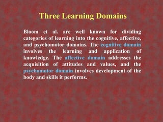 Three Learning Domains
Bloom et al. are well known for dividing
categories of learning into the cognitive, affective,
and psychomotor domains. The cognitive domain
involves the learning and application of
knowledge. The affective domain addresses the
acquisition of attitudes and values, and the
psychomotor domain involves development of the
body and skills it performs.
 