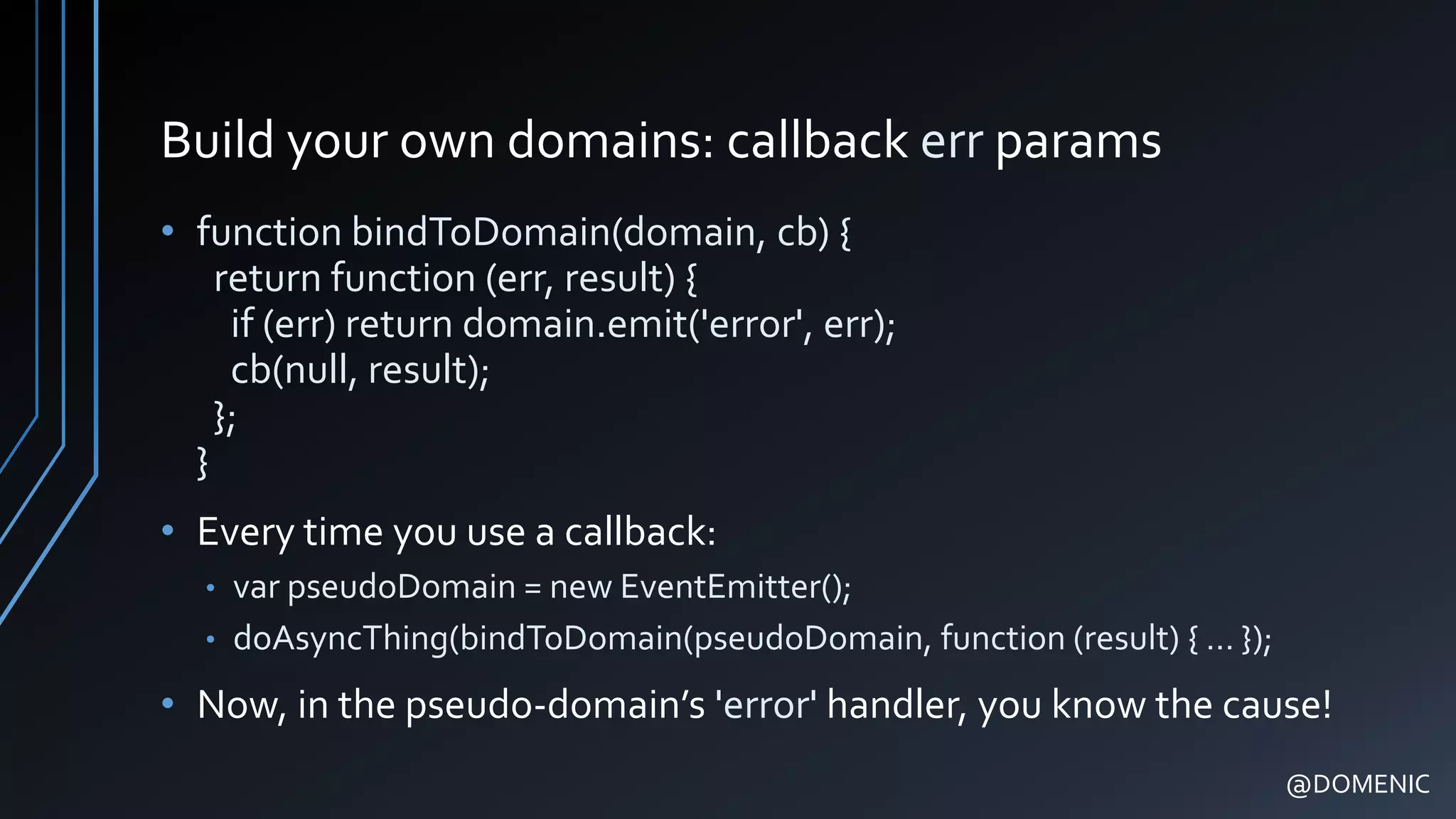 Build your own domains: callback err params
• function bindToDomain(domain, cb) {
return function (err, result) {
if (err) return domain.emit('error', err);
cb(null, result);
};
}
• Every time you use a callback:
• var pseudoDomain = new EventEmitter();
• doAsyncThing(bindToDomain(pseudoDomain, function (result) { … });
• Now, in the pseudo-domain’s 'error' handler, you know the cause!
@DOMENIC
 