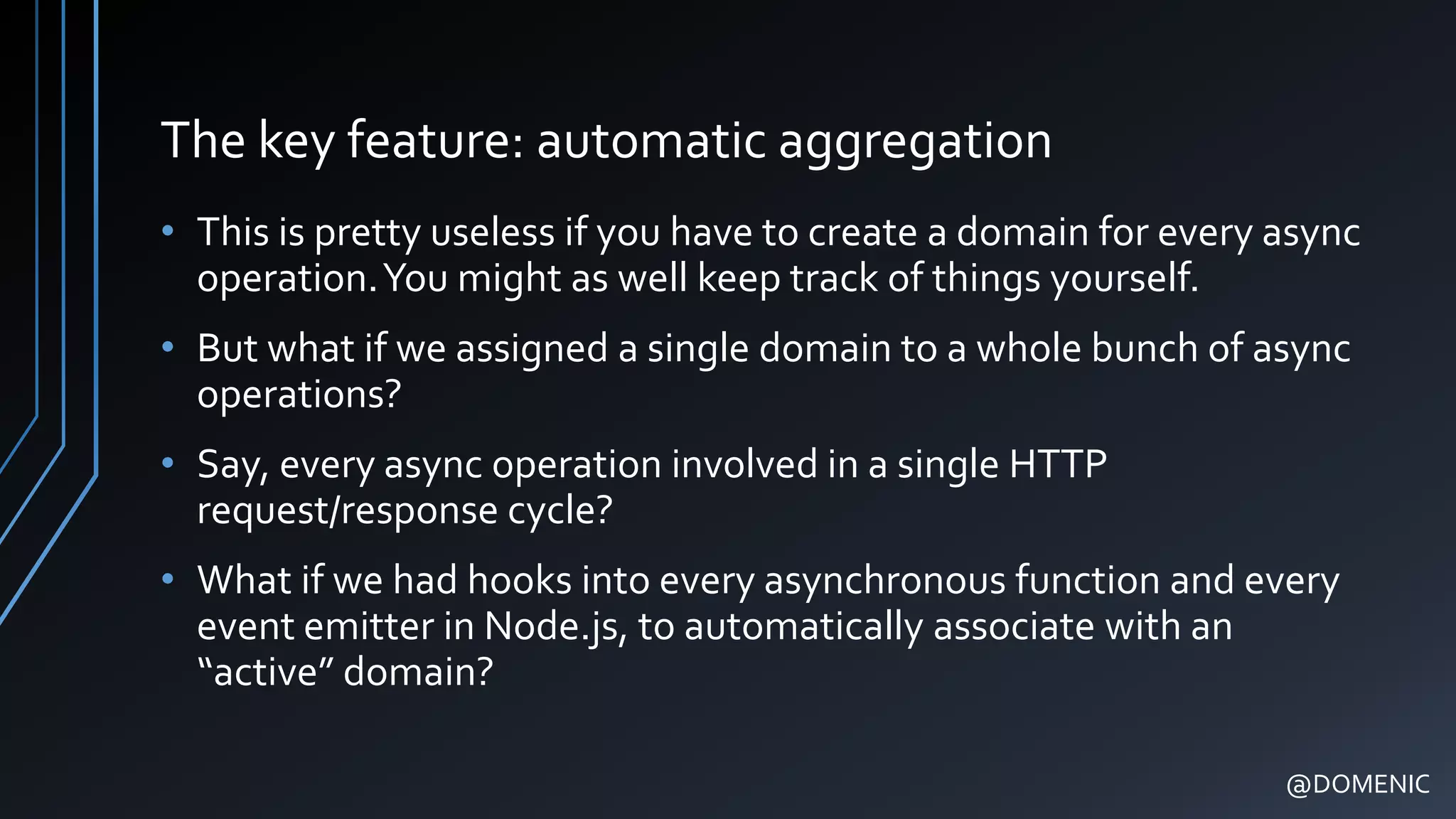 The key feature: automatic aggregation
• This is pretty useless if you have to create a domain for every async
operation.You might as well keep track of things yourself.
• But what if we assigned a single domain to a whole bunch of async
operations?
• Say, every async operation involved in a single HTTP
request/response cycle?
• What if we had hooks into every asynchronous function and every
event emitter in Node.js, to automatically associate with an
“active” domain?
@DOMENIC
 