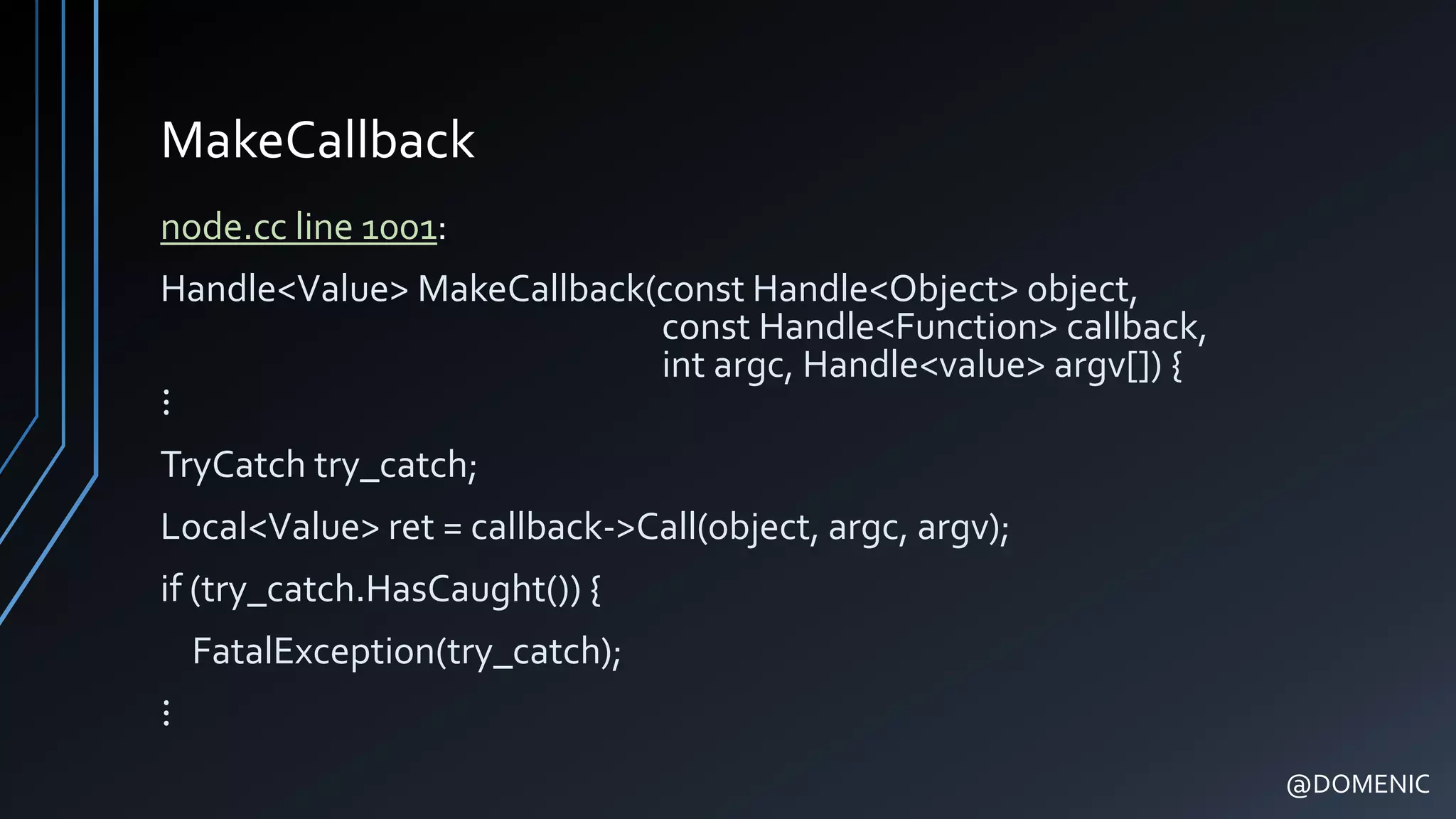 MakeCallback
node.cc line 1001:
Handle<Value> MakeCallback(const Handle<Object> object,
const Handle<Function> callback,
int argc, Handle<value> argv[]) {
⋮
TryCatch try_catch;
Local<Value> ret = callback->Call(object, argc, argv);
if (try_catch.HasCaught()) {
FatalException(try_catch);
⋮
@DOMENIC
 