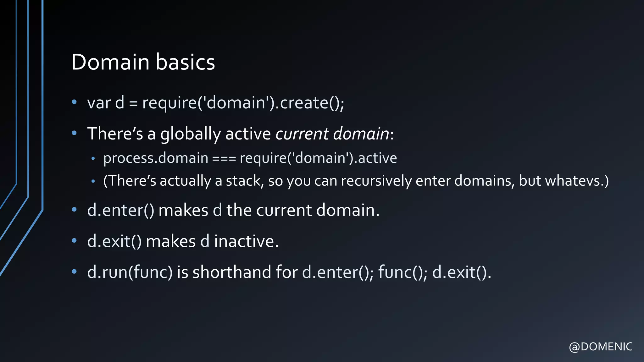 Domain basics
• var d = require('domain').create();
• There’s a globally active current domain:
• process.domain === require('domain').active
• (There’s actually a stack, so you can recursively enter domains, but whatevs.)
• d.enter() makes d the current domain.
• d.exit() makes d inactive.
• d.run(func) is shorthand for d.enter(); func(); d.exit().
@DOMENIC
 