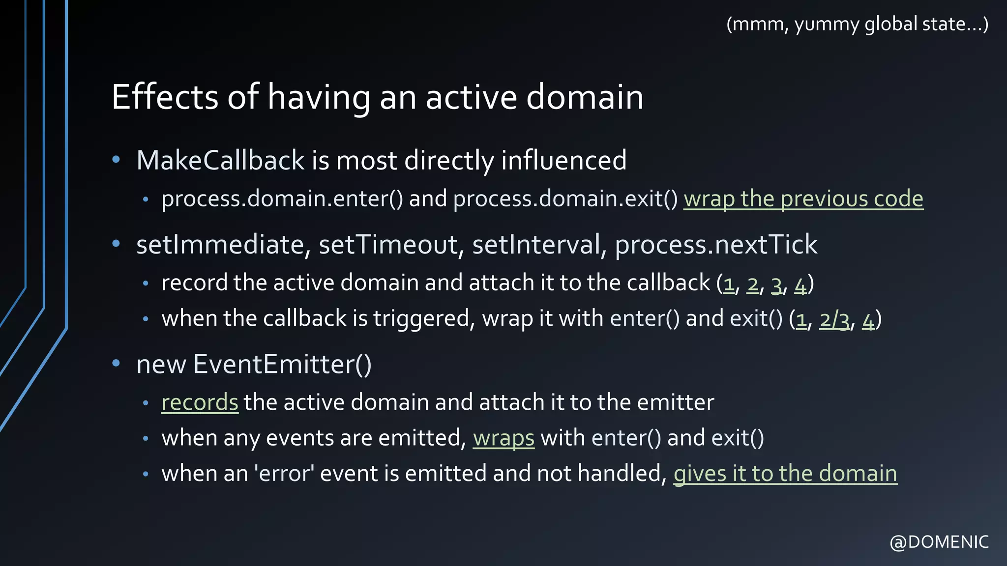 Effects of having an active domain
• MakeCallback is most directly influenced
• process.domain.enter() and process.domain.exit() wrap the previous code
• setImmediate, setTimeout, setInterval, process.nextTick
• record the active domain and attach it to the callback (1, 2, 3, 4)
• when the callback is triggered, wrap it with enter() and exit() (1, 2/3, 4)
• new EventEmitter()
• records the active domain and attach it to the emitter
• when any events are emitted, wraps with enter() and exit()
• when an 'error' event is emitted and not handled, gives it to the domain
@DOMENIC
(mmm, yummy global state…)
 