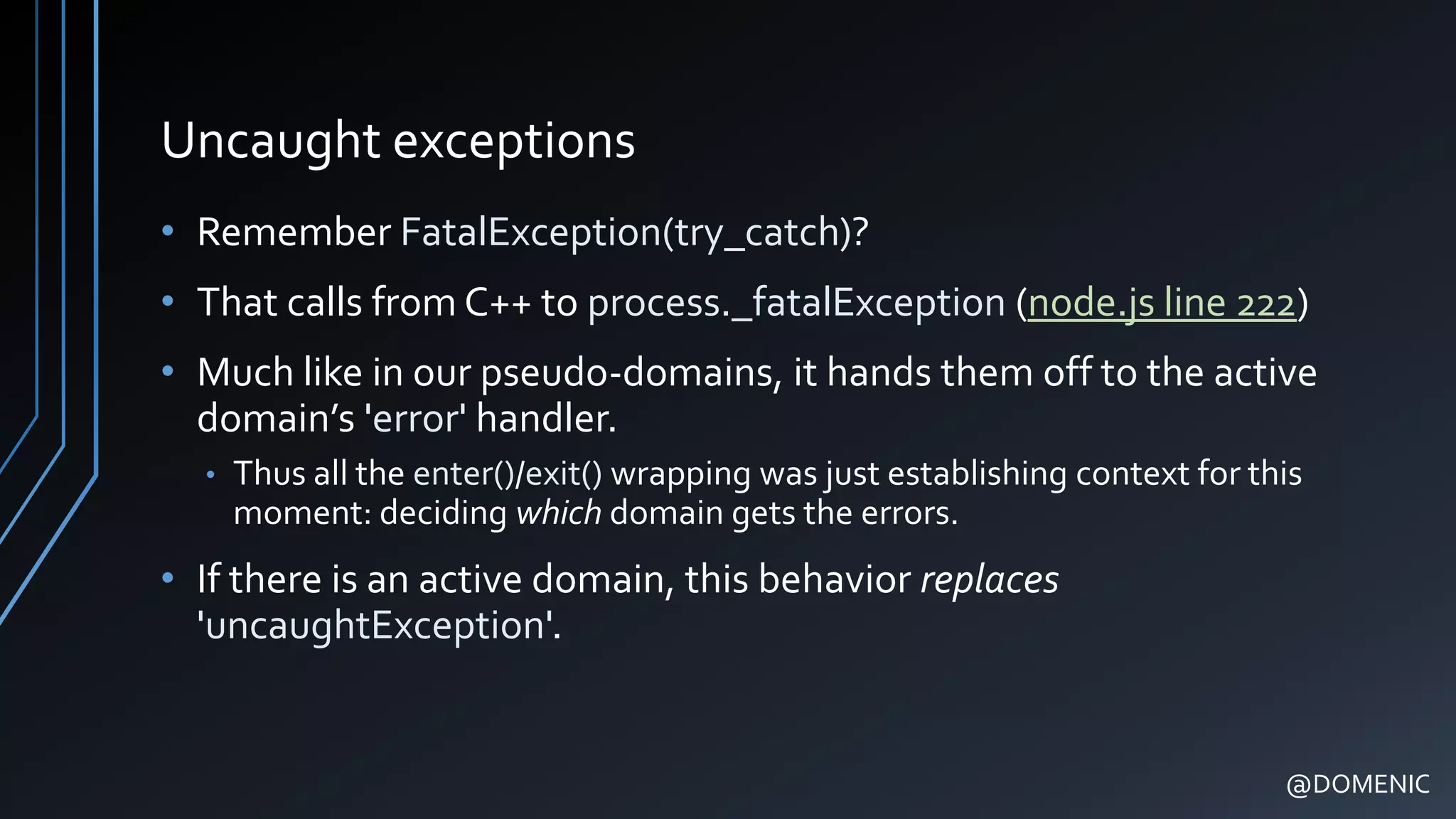 Uncaught exceptions
• Remember FatalException(try_catch)?
• That calls from C++ to process._fatalException (node.js line 222)
• Much like in our pseudo-domains, it hands them off to the active
domain’s 'error' handler.
• Thus all the enter()/exit() wrapping was just establishing context for this
moment: deciding which domain gets the errors.
• If there is an active domain, this behavior replaces
'uncaughtException'.
@DOMENIC
 