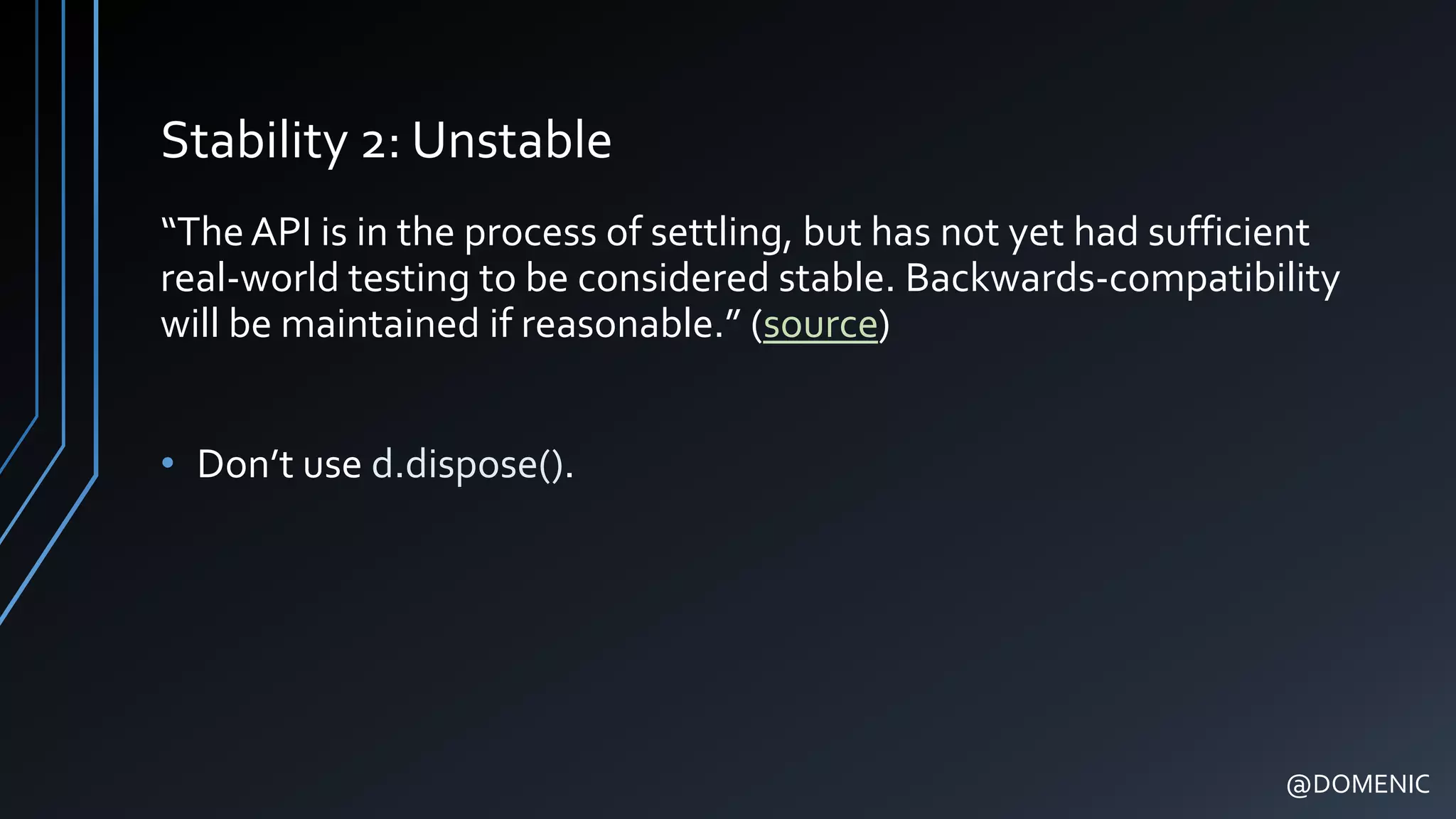 Stability 2: Unstable
“TheAPI is in the process of settling, but has not yet had sufficient
real-world testing to be considered stable. Backwards-compatibility
will be maintained if reasonable.” (source)
• Don’t use d.dispose().
@DOMENIC
 
