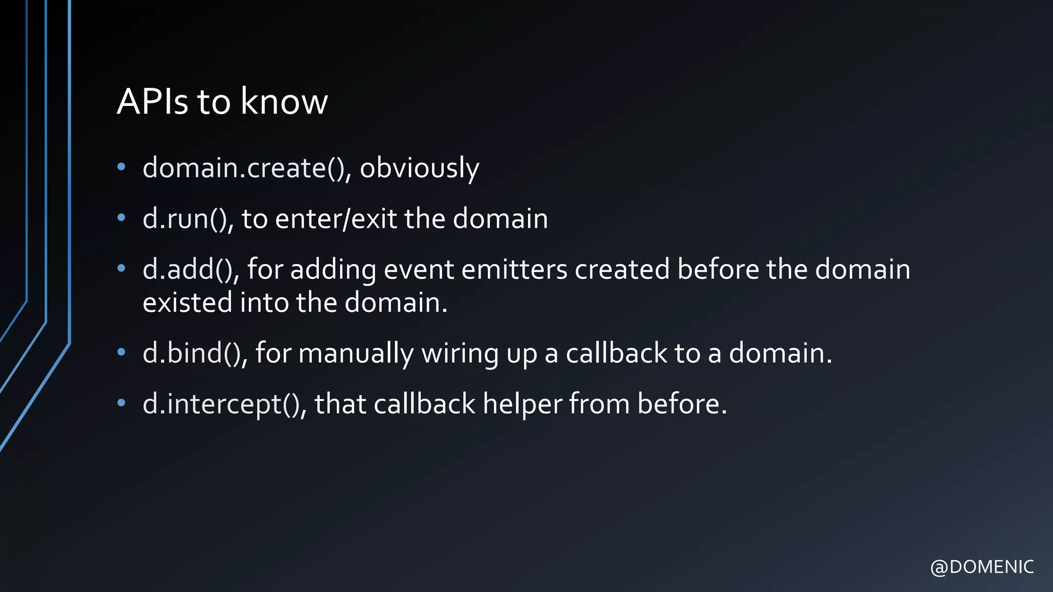 APIs to know
• domain.create(), obviously
• d.run(), to enter/exit the domain
• d.add(), for adding event emitters created before the domain
existed into the domain.
• d.bind(), for manually wiring up a callback to a domain.
• d.intercept(), that callback helper from before.
@DOMENIC
 
