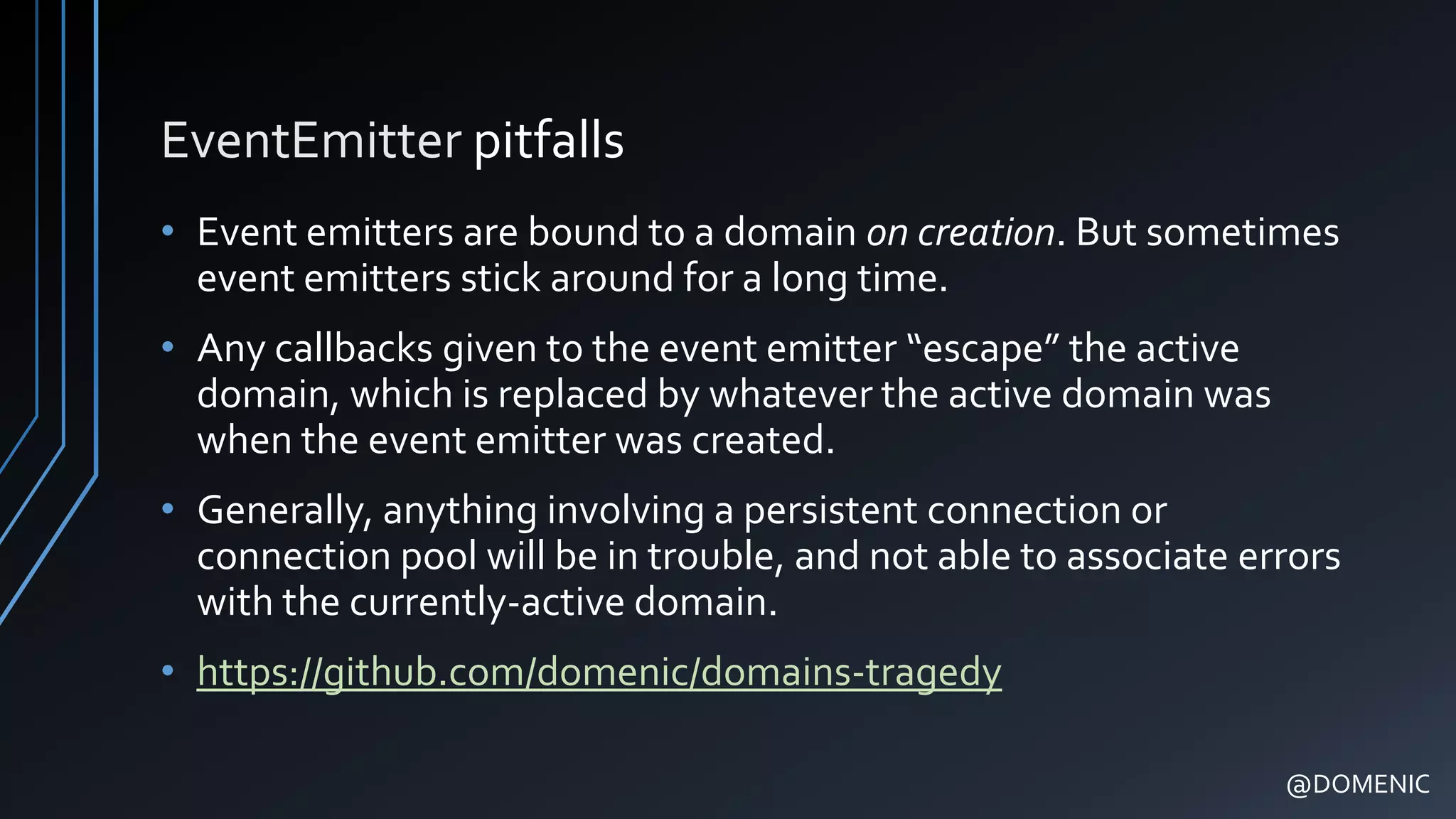 EventEmitter pitfalls
• Event emitters are bound to a domain on creation. But sometimes
event emitters stick around for a long time.
• Any callbacks given to the event emitter “escape” the active
domain, which is replaced by whatever the active domain was
when the event emitter was created.
• Generally, anything involving a persistent connection or
connection pool will be in trouble, and not able to associate errors
with the currently-active domain.
• https://github.com/domenic/domains-tragedy
@DOMENIC
 