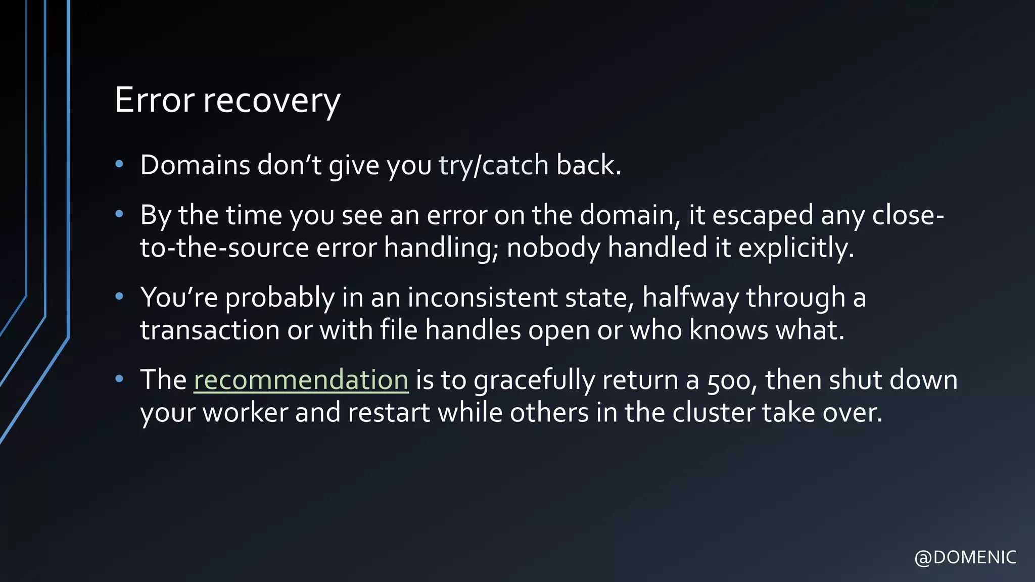 Error recovery
• Domains don’t give you try/catch back.
• By the time you see an error on the domain, it escaped any close-
to-the-source error handling; nobody handled it explicitly.
• You’re probably in an inconsistent state, halfway through a
transaction or with file handles open or who knows what.
• The recommendation is to gracefully return a 500, then shut down
your worker and restart while others in the cluster take over.
@DOMENIC
 