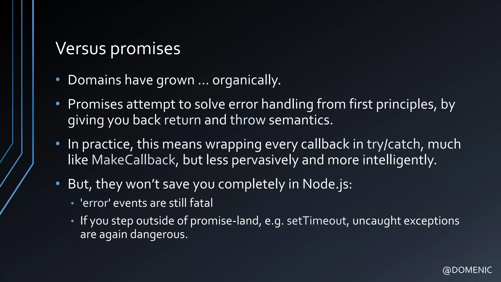 Versus promises
• Domains have grown … organically.
• Promises attempt to solve error handling from first principles, by
giving you back return and throw semantics.
• In practice, this means wrapping every callback in try/catch, much
like MakeCallback, but less pervasively and more intelligently.
• But, they won’t save you completely in Node.js:
• 'error' events are still fatal
• If you step outside of promise-land, e.g. setTimeout, uncaught exceptions
are again dangerous.
@DOMENIC
 