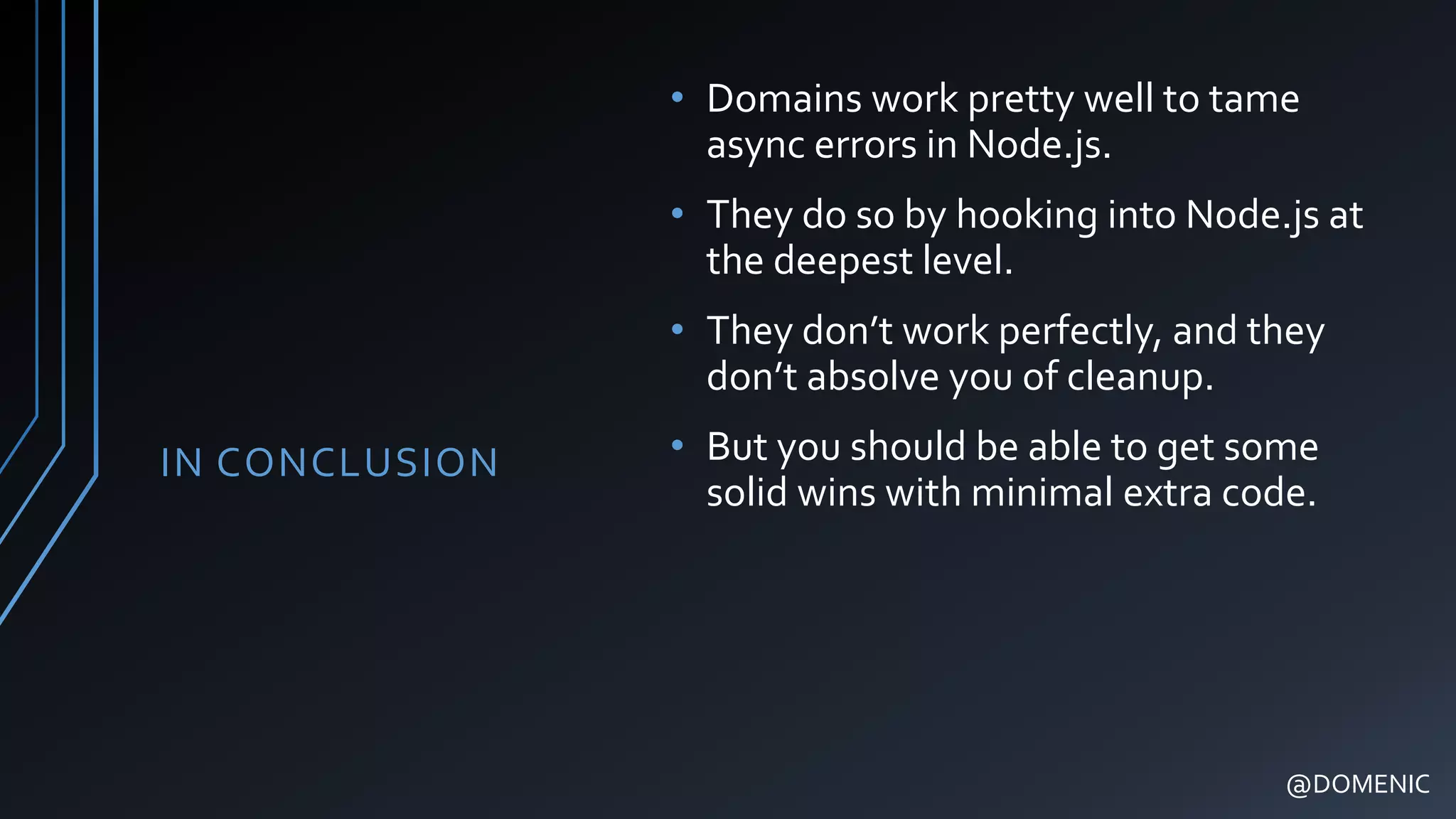 IN CONCLUSION
• Domains work pretty well to tame
async errors in Node.js.
• They do so by hooking into Node.js at
the deepest level.
• They don’t work perfectly, and they
don’t absolve you of cleanup.
• But you should be able to get some
solid wins with minimal extra code.
@DOMENIC
 