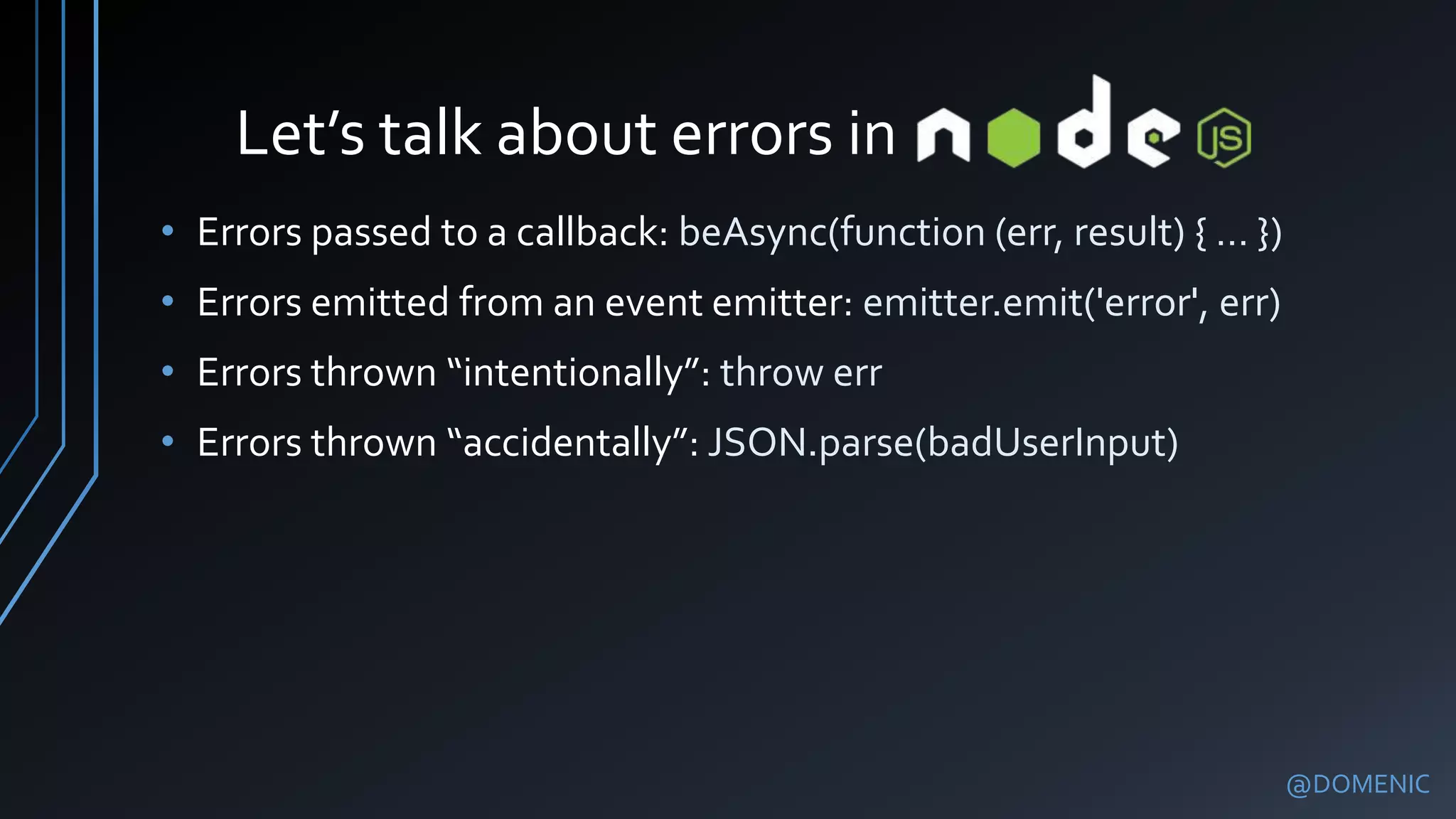 Let’s talk about errors in
@DOMENIC
• Errors passed to a callback: beAsync(function (err, result) { … })
• Errors emitted from an event emitter: emitter.emit('error', err)
• Errors thrown “intentionally”: throw err
• Errors thrown “accidentally”: JSON.parse(badUserInput)
 