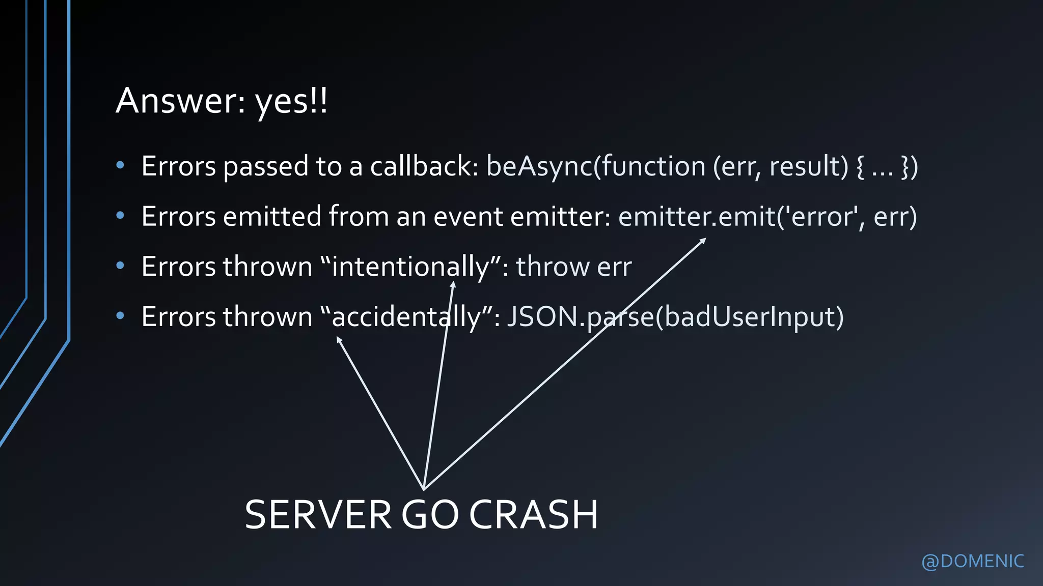 Answer: yes!!
@DOMENIC
• Errors passed to a callback: beAsync(function (err, result) { … })
• Errors emitted from an event emitter: emitter.emit('error', err)
• Errors thrown “intentionally”: throw err
• Errors thrown “accidentally”: JSON.parse(badUserInput)
SERVER GO CRASH
 