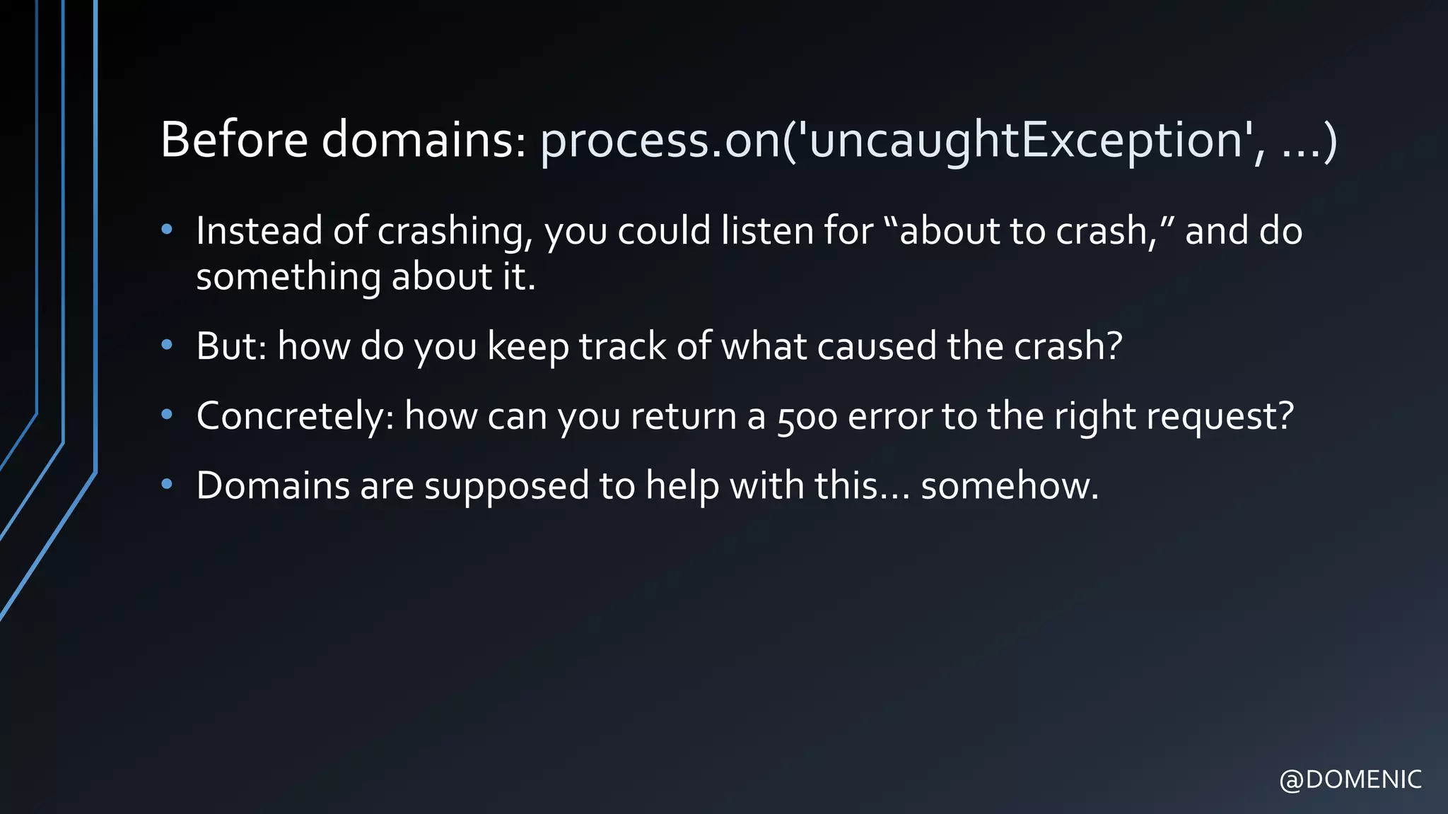 Before domains: process.on('uncaughtException', …)
• Instead of crashing, you could listen for “about to crash,” and do
something about it.
• But: how do you keep track of what caused the crash?
• Concretely: how can you return a 500 error to the right request?
• Domains are supposed to help with this… somehow.
@DOMENIC
 
