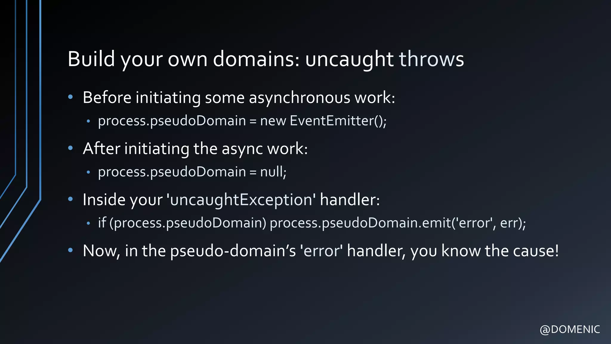 Build your own domains: uncaught throws
• Before initiating some asynchronous work:
• process.pseudoDomain = new EventEmitter();
• After initiating the async work:
• process.pseudoDomain = null;
• Inside your 'uncaughtException' handler:
• if (process.pseudoDomain) process.pseudoDomain.emit('error', err);
• Now, in the pseudo-domain’s 'error' handler, you know the cause!
@DOMENIC
 