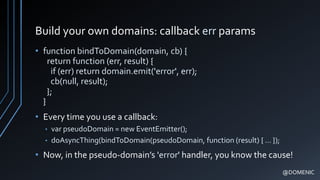 Build your own domains: callback err params
• function bindToDomain(domain, cb) {
return function (err, result) {
if (err) return domain.emit('error', err);
cb(null, result);
};
}
• Every time you use a callback:
• var pseudoDomain = new EventEmitter();
• doAsyncThing(bindToDomain(pseudoDomain, function (result) { … });
• Now, in the pseudo-domain’s 'error' handler, you know the cause!
@DOMENIC
 