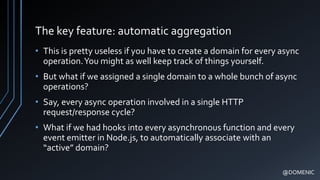 The key feature: automatic aggregation
• This is pretty useless if you have to create a domain for every async
operation.You might as well keep track of things yourself.
• But what if we assigned a single domain to a whole bunch of async
operations?
• Say, every async operation involved in a single HTTP
request/response cycle?
• What if we had hooks into every asynchronous function and every
event emitter in Node.js, to automatically associate with an
“active” domain?
@DOMENIC
 