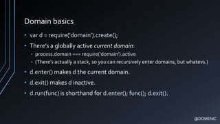 Domain basics
• var d = require('domain').create();
• There’s a globally active current domain:
• process.domain === require('domain').active
• (There’s actually a stack, so you can recursively enter domains, but whatevs.)
• d.enter() makes d the current domain.
• d.exit() makes d inactive.
• d.run(func) is shorthand for d.enter(); func(); d.exit().
@DOMENIC
 