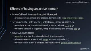 Effects of having an active domain
• MakeCallback is most directly influenced
• process.domain.enter() and process.domain.exit() wrap the previous code
• setImmediate, setTimeout, setInterval, process.nextTick
• record the active domain and attach it to the callback (1, 2, 3, 4)
• when the callback is triggered, wrap it with enter() and exit() (1, 2/3, 4)
• new EventEmitter()
• records the active domain and attach it to the emitter
• when any events are emitted, wraps with enter() and exit()
• when an 'error' event is emitted and not handled, gives it to the domain
@DOMENIC
(mmm, yummy global state…)
 