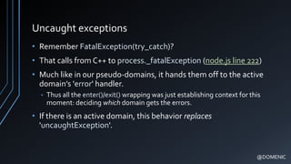 Uncaught exceptions
• Remember FatalException(try_catch)?
• That calls from C++ to process._fatalException (node.js line 222)
• Much like in our pseudo-domains, it hands them off to the active
domain’s 'error' handler.
• Thus all the enter()/exit() wrapping was just establishing context for this
moment: deciding which domain gets the errors.
• If there is an active domain, this behavior replaces
'uncaughtException'.
@DOMENIC
 