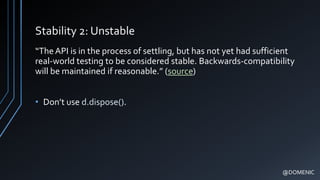 Stability 2: Unstable
“TheAPI is in the process of settling, but has not yet had sufficient
real-world testing to be considered stable. Backwards-compatibility
will be maintained if reasonable.” (source)
• Don’t use d.dispose().
@DOMENIC
 