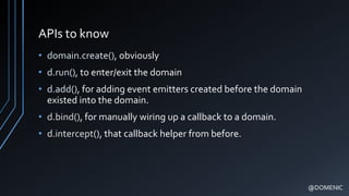 APIs to know
• domain.create(), obviously
• d.run(), to enter/exit the domain
• d.add(), for adding event emitters created before the domain
existed into the domain.
• d.bind(), for manually wiring up a callback to a domain.
• d.intercept(), that callback helper from before.
@DOMENIC
 