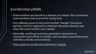 EventEmitter pitfalls
• Event emitters are bound to a domain on creation. But sometimes
event emitters stick around for a long time.
• Any callbacks given to the event emitter “escape” the active
domain, which is replaced by whatever the active domain was
when the event emitter was created.
• Generally, anything involving a persistent connection or
connection pool will be in trouble, and not able to associate errors
with the currently-active domain.
• https://github.com/domenic/domains-tragedy
@DOMENIC
 