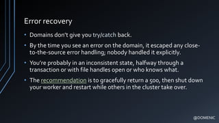 Error recovery
• Domains don’t give you try/catch back.
• By the time you see an error on the domain, it escaped any close-
to-the-source error handling; nobody handled it explicitly.
• You’re probably in an inconsistent state, halfway through a
transaction or with file handles open or who knows what.
• The recommendation is to gracefully return a 500, then shut down
your worker and restart while others in the cluster take over.
@DOMENIC
 