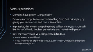 Versus promises
• Domains have grown … organically.
• Promises attempt to solve error handling from first principles, by
giving you back return and throw semantics.
• In practice, this means wrapping every callback in try/catch, much
like MakeCallback, but less pervasively and more intelligently.
• But, they won’t save you completely in Node.js:
• 'error' events are still fatal
• If you step outside of promise-land, e.g. setTimeout, uncaught exceptions
are again dangerous.
@DOMENIC
 