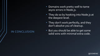 IN CONCLUSION
• Domains work pretty well to tame
async errors in Node.js.
• They do so by hooking into Node.js at
the deepest level.
• They don’t work perfectly, and they
don’t absolve you of cleanup.
• But you should be able to get some
solid wins with minimal extra code.
@DOMENIC
 