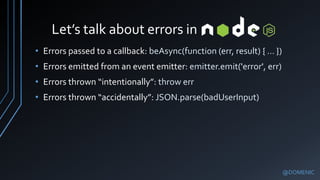 Let’s talk about errors in
@DOMENIC
• Errors passed to a callback: beAsync(function (err, result) { … })
• Errors emitted from an event emitter: emitter.emit('error', err)
• Errors thrown “intentionally”: throw err
• Errors thrown “accidentally”: JSON.parse(badUserInput)
 