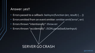 Answer: yes!!
@DOMENIC
• Errors passed to a callback: beAsync(function (err, result) { … })
• Errors emitted from an event emitter: emitter.emit('error', err)
• Errors thrown “intentionally”: throw err
• Errors thrown “accidentally”: JSON.parse(badUserInput)
SERVER GO CRASH
 