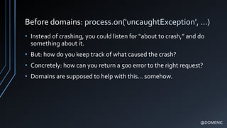 Before domains: process.on('uncaughtException', …)
• Instead of crashing, you could listen for “about to crash,” and do
something about it.
• But: how do you keep track of what caused the crash?
• Concretely: how can you return a 500 error to the right request?
• Domains are supposed to help with this… somehow.
@DOMENIC
 