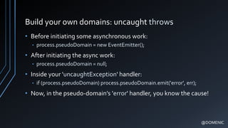 Build your own domains: uncaught throws
• Before initiating some asynchronous work:
• process.pseudoDomain = new EventEmitter();
• After initiating the async work:
• process.pseudoDomain = null;
• Inside your 'uncaughtException' handler:
• if (process.pseudoDomain) process.pseudoDomain.emit('error', err);
• Now, in the pseudo-domain’s 'error' handler, you know the cause!
@DOMENIC
 